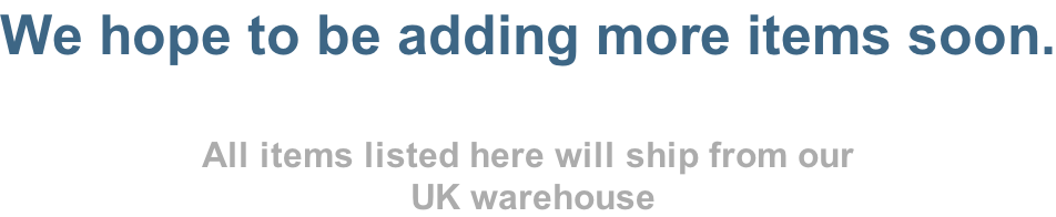 We hope to be adding more items soon.  All items listed here will ship from our  UK warehouse